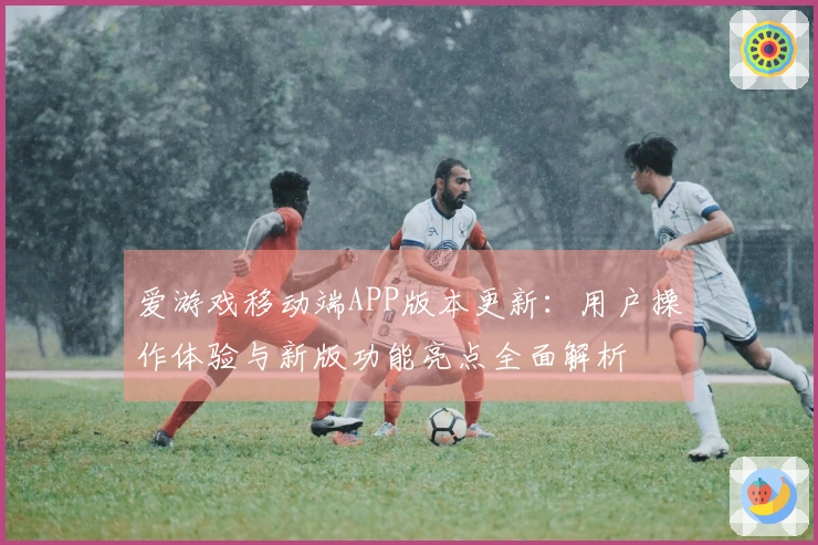 爱游戏移动端APP版本更新：用户操作体验与新版功能亮点全面解析