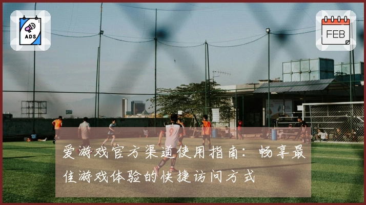 爱游戏官方渠道使用指南：畅享最佳游戏体验的快捷访问方式