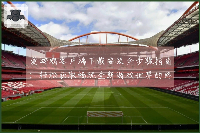 爱游戏客户端下载安装全步骤指南：轻松获取畅玩全新游戏世界的终极体验