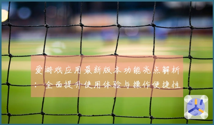 爱游戏应用最新版本功能亮点解析：全面提升使用体验与操作便捷性