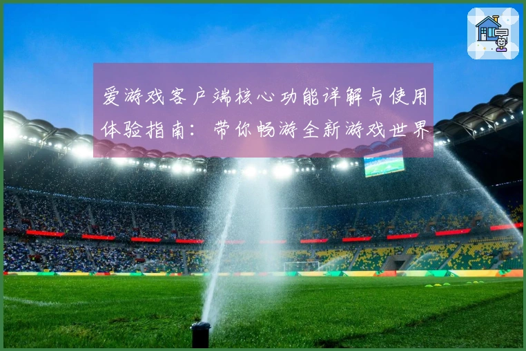 爱游戏客户端核心功能详解与使用体验指南：带你畅游全新游戏世界