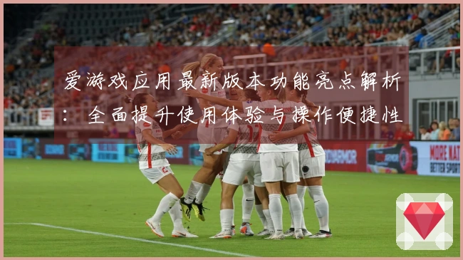 爱游戏应用最新版本功能亮点解析：全面提升使用体验与操作便捷性